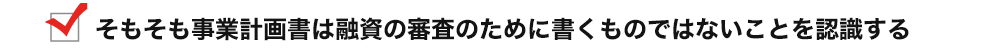 そもそも事業計画書は融資の審査のために書くものではないことを認識する