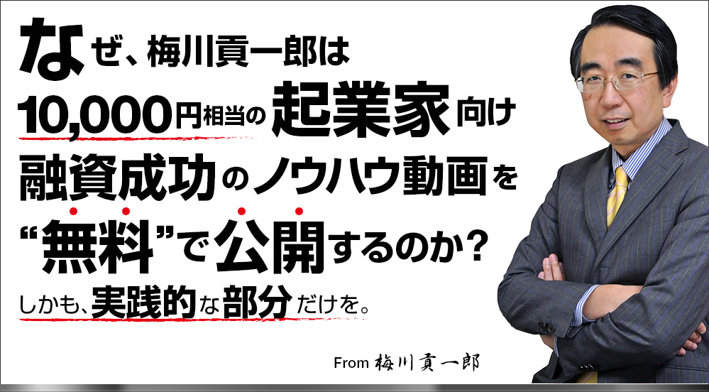 なぜ、梅川貢一郎は10000円相当の起業家向け融資成功のノウハウ動画を無料で公開するのか？しかも実践的な部分だけを。