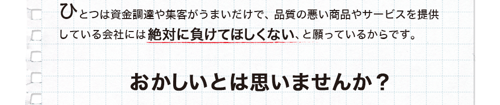 ひとつは資金調達や集客がうまいだけで、品質の悪い商品やサービスを提供している会社には絶対に負けてほしくない、と願っているからです。