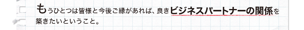 皆様と今後ご縁があれば、良きビジネスパートナーの関係を築きたい